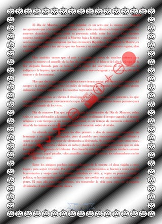 Alvarez.
1
El Día de Muertos, como culto popular, es un acto que lo mismo nos lleva al
recogimiento que a la oración o a la fiesta; sobre todo esta última en la que la muerte y los
muertos deambulan y hacen sentir su presencia cálida entre los vivos. Con nuestros
muertos también llega su majestad la Muerte; baja a la tierra y convive con los mexicanos y
con las muchas culturas indígenas que hay en nuestra República. Su majestad la Muerte, es
tan simple, tan llana y tan etérea que sus huesos y su sonrisa están en nuestro regazo, altar
y galería.
Hoy también vemos que el país y su gente se visten de muchos colores para
venerar la muerte: el amarillo de la flor de cempasúchil, el blanco del alhelí, el rojo de la
flor afelpada llamada pata de león... Es el reflejo del sincretismo de dos culturas: la
indígena y la hispana, que se impregnan y crean un nuevo lenguaje y una escenografía de la
muerte y de los muertos.
Hay que decir que nuestras celebraciones tienen arraigo y recorren los caminos del
campo y la ciudad. Oaxaca, con sus miles de indígenas, es ejemplo claro del culto, gustos
culinarios, frutas y sahumerios; los muertos regresan a casa.
En estas fechas se celebra el ritual que reúne a los vivos con sus parientes, los que
murieron. Es el tiempo trascendental en que las almas de los muertos tienen permiso para
regresar al mundo de los vivos.
Día de muertos Hay que considerar que la celebración de Día de Muertos, sobre
todo, es una celebración a la memoria. Los rituales reafirman el tiempo sagrado, el tiempo
religioso y este tiempo es un tiempo primordial, es un tiempo de memoria colectiva. El
ritual de las ánimas es un acto que privilegia el recuerdo sobre el olvido.
La ofrenda que se presenta los días primero y dos de noviembre constituye un
homenaje a un visitante distinguido, pues el pueblo cree sinceramente que el difunto a
quien se dedica habrá de venir de ultratumba a disfrutarla. Se compone, entre otras cosas,
del típico pan de muerto, calabaza en tacha y platillos de la culinaria mexicana que en vida
fueron de la preferencia del difunto. Para hacerla más grata se emplean también ornatos
como las flores, papel picado, velas amarillas, calaveras de azúcar, los sahumadores en los
que se quema el copal.
Entre los antiguos pueblos nahuas, después de la muerte, el alma viajaba a otros
lugares para seguir viviendo. Por ello es que los enterramientos se hacían a veces con las
herramientas y vasijas que los difuntos utilizaban en vida, y, según su posición social y
política, se les enterraba con sus acompañantes, que podían ser una o varias personas o un
perro. El más allá para estas culturas, era trascender la vida para estar en el espacio
divinizado, el que habitaban los dioses.
 