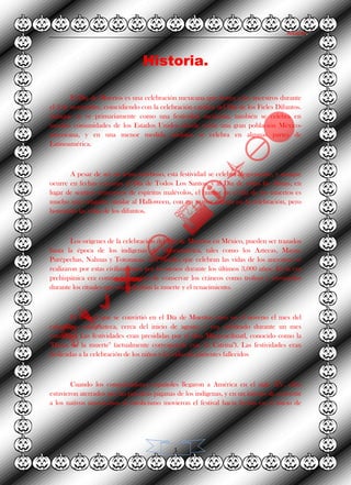 Alvarez.
1
Historia.
El Día de Muertos es una celebración mexicana que honra a los ancestros durante
el 2 de noviembre, coincidiendo con la celebración católica del Día de los Fieles Difuntos.
Aunque se ve primariamente como una festividad mexicana, también se celebra en
muchas comunidades de los Estados Unidos donde existe una gran población México-
americana, y en una menor medida también se celebra en algunas partes de
Latinoamérica.
A pesar de ser un tema morboso, esta festividad se celebra alegremente, y aunque
ocurre en fechas cercanas al Día de Todos Los Santos, y al Día de todas las Almas, en
lugar de sentirse temerosos de espíritus malévolos, el humor en el día de los muertos es
mucho más relajado, similar al Halloween, con un mayor énfasis en la celebración, pero
honrando las vidas de los difuntos.
Los orígenes de la celebración del Día de Muertos en México, pueden ser trazados
hasta la época de los indígenas de Mesoamérica, tales como los Aztecas, Mayas,
Purépechas, Nahuas y Totonacas. Los rituales que celebran las vidas de los ancestros se
realizaron por estas civilizaciones por lo menos durante los últimos 3,000 años. En la era
prehispánica era común la práctica de conservar los cráneos como trofeos y mostrarlos
durante los rituales que simbolizaban la muerte y el renacimiento.
El festival que se convirtió en el Día de Muertos cayó en el noveno el mes del
calendario solar azteca, cerca del inicio de agosto, y era celebrado durante un mes
completo. Las festividades eran presididas por el dios Mictecacihuatl, conocido como la
"Dama de la muerte" (actualmente corresponde con "la Catrina"). Las festividades eran
dedicadas a la celebración de los niños y las vidas de parientes fallecidos
Cuando los conquistadores españoles llegaron a América en el siglo XV, ellos
estuvieron aterrados por las practicas paganas de los indígenas, y en un intento de convertir
a los nativos americanos al catolicismo movieron el festival hacia fechas en el inicio de
 