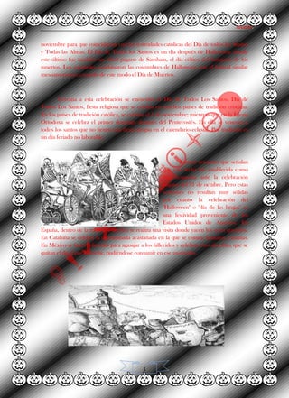 Alvarez.
1
noviembre para que coincidiesen con las festividades católicas del Día de todos los Santos
y Todas las Almas. El Día de Todos los Santos es un día después de Halloween, donde
este último fue también un ritual pagano de Samhain, el día céltico del banquete de los
muertos. Los españoles combinaron las costumbres de Halloween con el festival similar
mesoamericano, creando de este modo el Día de Muertos.
Cercana a esta celebración se encuentra el Día de Todos Los Santos, Día de
Todos Los Santos, fiesta religiosa que se celebra en muchos países de tradición cristiana.
En los países de tradición católica, se celebra el 1 de noviembre; mientras que en la Iglesia
Ortodoxa se celebra el primer domingo después del Pentecostés. En ella se veneran a
todos los santos que no tienen una fiesta propia en el calendario eclesial. Por tradición es
un día feriado no laborable.
Existen versiones que señalan
que esta fecha fue establecida como
una respuesta ante la celebración
pagana del 31 de octubre. Pero estas
versiones no resultan muy sólidas
por cuanto la celebración del
"Halloween" o "día de las brujas" es
una festividad proveniente de los
Estados Unidos de América. En
España, dentro de la tradición católica se realiza una visita donde yacen los seres queridos.
En Cataluña se celebra la denominada acastañada en la que se comen boniatos, castañas.
En México se hacen ofrendas para agasajar a los fallecidos y celebrar esos dos días, que se
quitan el día 2 por la noche, pudiéndose consumir en ese momento.
 