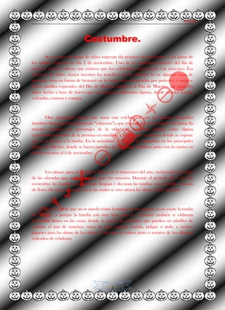 Alvarez.
1
Costumbre.
Se cree que las almas de niños regresan día primero de noviembre, y las almas de
los adultos regresan en día 2 de noviembre. Uno de los símbolos comunes del día de
muertos son las calacas; son cráneos que los celebrantes representan con máscaras. Las
calaveras de dulce, tienen inscritos los nombres de los difuntos (o en algunos casos de
personas vivas en forma de bromas) en la frente, son consumidas por parientes o amigos.
Otros platillos especiales del Día de Muertos incluyen al Pan de Muertos, un panecillo
dulce hecho a base de huevo que se hornea en diferentes figuras, desde simples formas
redondas, cráneos y conejos.
Otra importante forma que toma esta celebración son las famosas litografías
(también llamadas frecuentemente “calaveras”), que constan de versos donde la Catrina (la
muerte) bromea con personajes de la vida real, haciendo alusión sobre alguna
característica peculiar de la persona en cuestión, y finalizando con frases donde se expone
que se lo llevara a la tumba. En la actualidad es común ver litografías en los principales
diarios de México, donde se hacen parodias de personajes políticos junto con la catrina en
fechas cercanas al 2 de noviembre.
Los planes para el festival se hacen en el transcurso del año, incluyendo el acopio
de las ofrendas que serán expuestas para los muertos. Durante el período del 1 al 2 de
noviembre las familias normalmente limpian y decoran las tumbas con coloridas coronas
de flores (de rosas, girasoles, etc.), las cuales se cree atraen las almas de los muertos.
En el caso de que no se pueda visitar la tumba (ya sea porque ya no existe la tumba
del difunto, o porque la familia está muy lejos para ir a visitarla) también se elaboran
detallados altares en las casas, donde se ponen las ofrendas, que pueden ser platillos de
comida, el pan de muertos, vasos de agua, mezcal, tequila, pulque o atole, e incluso
juguetes para las almas de los niños. Todo esto se coloca junto a retratos de los difuntos
rodeados de veladoras.
 