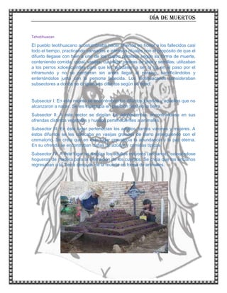 Día de muertos
9
Tehotihuacan
El pueblo teotihuacano acostumbraba hacer ofrenda en honor a los fallecidos casi
todo el tiempo, practicando cansados e intensos rituales con el propósito de que el
difunto llegase con bien a uno de los cuatro paraísos según su forma de muerte,
conteniendo comida, copal, vasijas, cuchillos, piedras de jade y semillas; utilizaban
a los perros xoloescuintles para que les ayudasen a ser la luz en el paso por el
inframundo y no se perdieran sin antes llegar al paraíso, sacrificándolos y
enterrándolos junto con la persona fallecida. Los teotihuacanos consideraban
subsectores a donde se dirigían sus difuntos según su edad:
Subsector I: En este recinto se encontraban los difuntos jóvenes y aquellos que no
alcanzaron a nacer. Se les enterraba en posición fetal en la tierra.
Subsector II: A éste sector se dirigían los adolescentes, encontrándose en sus
ofrendas distintos vegetales y huesos pertenecientes a animales.
Subsector III: En éste lugar pertenecían los adultos, tantos varones y mujeres. A
éstos difuntos se les colocaba en vasijas grandes de barro prosiguiendo con el
crematorio. Se creía que en este lugar prevalecía la abundancia y la paz eterna.
En su ofrenda se encontraban cañas de azúcar y comidas típicas.
Subsector IV: A éste lugar se dirigían los adultos mayores (ancianos), colocándose
hogueras de madera para la cremación de los cuerpos. Se creía que los ancianos
regresaban a la Tierra después de la muerte en forma de animales.
 