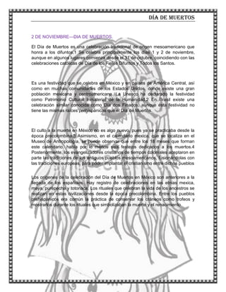 Día de muertos
3
2 DE NOVIEMBRE—DIA DE MUERTOS.
El Día de Muertos es una celebración tradicional de origen mesoamericano que
honra a los difuntos.1 Se celebra principalmente los días 1 y 2 de noviembre,
aunque en algunos lugares comienza desde el 31 de octubre, coincidiendo con las
celebraciones católicas de Día de los Fieles Difuntos y Todos los Santos.
Es una festividad que se celebra en México y en países de América Central, así
como en muchas comunidades de los Estados Unidos, donde existe una gran
población mexicana y centroamericana. La Unesco ha declarado la festividad
como Patrimonio Cultural Inmaterial de la Humanidad.2 En Brasil existe una
celebración similar conocida como Día dos Finados, aunque esta festividad no
tiene las mismas raíces prehispánicas que el Día de Muertos.
El culto a la muerte en México no es algo nuevo, pues ya se practicaba desde la
época precolombina.3 Asimismo, en el calendario mexica, que se localiza en el
Museo de Antropología, se puede observar que entre los 18 meses que forman
este calendario, había por lo menos seis festejos dedicados a los muertos.4
Posteriormente, los evangelizadores cristianos de tiempos coloniales aceptaron en
parte las tradiciones de los antiguos pueblos mesoamericanos, fusionándolas con
las tradiciones europeas, para poder implantar el cristianismo entre dichos pueblos
Los orígenes de la celebración del Día de Muertos en México son anteriores a la
llegada de los españoles. Hay registro de celebraciones en las etnias mexica,
maya, purépecha y totonaca. Los rituales que celebran la vida de los ancestros se
realizan en estas civilizaciones desde la época precolombina. Entre los pueblos
prehispánicos era común la práctica de conservar los cráneos como trofeos y
mostrarlos durante los rituales que simbolizaban la muerte y el renacimiento.
 