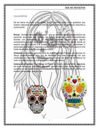 Día de muertos
4
CALAVERITAS
Se les llama así tanto a las rimas, versos satíricos como a los grabados que
ilustran calaveras disfrazadas o bien de dulce (Calavera de alfeñique) descritas a
continuación:
Rimas: También llamadas "calaveras", son en realidad epitafios humorísticos de
personas aún vivas que constan de versos donde la muerte (personificada)
bromea con personajes de la vida real, haciendo alusión sobre alguna
característica peculiar de la persona en cuestión. Finalizan con frases donde se
expone que se lo llevará a la tumba. Es muy común dedicar las "calaveritas" a
personajes públicos, en especial a políticos en el poder. En muchos casos la rima
habla del aludido como si estuviera ya muerto.
Grabados: Litografías, generalmente de José Guadalupe Posada, que aunque no
dibujó específicamente para Día de Muertos, sino eran caricaturas con que
colaboraba en diferentes publicaciones de principios del siglo XX en México se
usan en estas fechas por sus alusiones a la muerte festiva.
Calaveras de azúcar: Son dulces en forma de cráneo, generalmente realizadas
de dulce de azúcar, chocolate, amaranto, gomita, entre otros. Generalmente son
vendidas en los tradicionales mercados denominados "Todos Santos" además de
tiendas comerciales, tianguis, etc
.
 