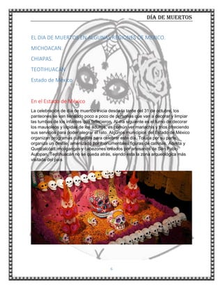 Día de muertos
6
EL DIA DE MUERTOS EN ALGUNAS REGIONES DE MEXICO.
MICHOACAN.
CHIAPAS.
TEOTIHUACAN
Estado de México
En el Estado de México
La celebración de día de muertos inicia desde la tarde del 31 de octubre, los
panteones se van llenando poco a poco de personas que van a decorar y limpiar
las tumbas de los infantes que fallecieron. Al día siguiente es el turno de decorar
los mausoleos y lápidas de los adultos, es común ver mariachis y tríos ofreciendo
sus servicios para poder alegrar el rato. Algunos municipios del Estado de México
organizan programas culturales para celebrar este día. Toluca por su parte
organiza un desfile, amenizado por monumentales figuras de catrinas, Adelita y
Quetzalcóatl, mojigangas y cabezones creados por artesanos de San Pablo
Autopan. Teotihuacán no se queda atrás, siendo esta la zona arqueológica más
visitada del país
.
 