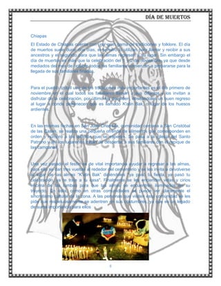 Día de muertos
8
Chiapas
El Estado de Chiapas cuenta con una gran gama de tradiciones y folklore. El día
de muertos suele durar dos días, el primero lo utilizan para llamar y recibir a sus
ancestros y el segundo para que las almas regresen a su lugar. Sin embargo el
día de muertos es más que la celebración del 1 y 2 de noviembre, ya que desde
mediados del mes de octubre todos los familiares comienzan a prepararse para la
llegada de sus familiares finados.
Para el pueblo tzotzil una de las tradiciones más importantes es el día primero de
noviembre en el cual todos los familiares llaman a sus difuntos y los invitan a
disfrutar de la celebración, por último los despiden, deseándoles un buen regreso
al lugar a donde pertenecen que es llamado K'atin Bak, o lugar de los huesos
ardientes.
En las mismas fechas en San Juan Chamula, comunidad cercana a San Cristóbal
de las Casas, se realiza una pequeña ofrenda de alimentos que corresponden en
orden y número a los difuntos que se esperen. Se pasa a la Iglesia del Santo
Patrono y ahí los lugareños tratan de despertar a sus familiares con el repique de
las campanas.
Una vez pasado el festín es de vital importancia ayudar a regresar a las almas,
para ello se dan tres vueltas al rededor del cementerio y se les invita a devolverse
al lugar de las almas “K'atin Bak” diciéndoles "ya pasó tu fiesta, ya pasó tu
celebración, ya te traje a tu casa". Finalmente se les encienden velas y cirios
encima de las tumbas para que las almas se encuentren iluminados en su
trayecto. En ésta, como en otras comunidades se puede ver claramente el
sincretismo cultural de la zona. A las personas que visiten esta comunidad se les
pide que respetuosamente se adentren en sus costumbres, ya que es un legado
de suma importancia para ellos
 