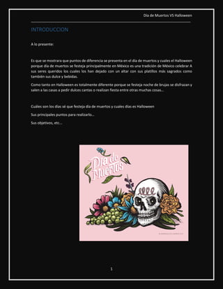 Día de Muertos VS Halloween
________________________________________________________________________________
1
INTRODUCCION
A lo presente:
Es que se mostrara que puntos de diferencia se presenta en el día de muertos y cuales el Halloween
porque día de muertos se festeja principalmente en México es una tradición de México celebrar A
sus seres queridos los cuales los han dejado con un altar con sus platillos más sagrados como
también sus dulce y bebidas.
Como tanto en Halloween es totalmente diferente porque se festeja noche de brujas se disfrazan y
salen a las casas a pedir dulces cantas o realizan fiesta entre otras muchas cosas…
Cuáles son los días sé que festeja día de muertos y cuales días es Halloween
Sus principales puntos para realizarlo…
Sus objetivos, etc...
 