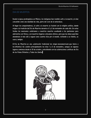 Día de Muertos VS Halloween
________________________________________________________________________________
2
DIA DE MUERTOS
Desde la época prehispánica en México, los indígenas han rendido culto a la muerte y la han
concebido como una dualidad de vida, parte del ciclo de la naturaleza.
Al llegar los conquistadores, el culto a la muerte se fusionó con la religión católica, dando
origen a la tradición del Día de Muertos durante el 1 y 2 de noviembre de cada año. En estas
fechas los mexicanos celebramos a nuestros muertos acudiendo a los panteones para
adornarlos con flores, y en nuestros hogares colocamos altares, para que las almas queridas
abandonen el más allá y vaguen unos cuantos días por el mundo, visitando a su familia, su
casa y amigos.
El Día de Muertos es una celebración tradicional de origen mesoamericano que honra a
los difuntos.1 Se celebra principalmente los días 1 y 2 de noviembre, aunque en algunos
lugares comienza desde el 31 de octubre, coincidiendo con las celebraciones católicas de Día
de los Fieles Difuntos y Todos los Santos.
 