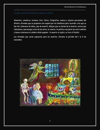 Día de Muertos VS Halloween
________________________________________________________________________________
4
¿Cuáles son los elementos al realizar un altar?
Alimentos, veladoras, incienso, licor, flores, fotografías, música y objetos personales del
difunto; ofrendas que se preparan con respeto por los familiares para recordar a los que se
han ido. Calaveras de dulce, pan de muerto, dibujos que se burlan de la muerte; versos que
ridiculizan a personajes vivos de las artes, la ciencia o la política son parte de esta tradición
y hacen referencia al célebre dicho popular: ‘el muerto al cajón y el vivo al fiestón’.
Las ofrendas que serán expuestas para los muertos. Durante el período del 1 al 2 de
noviembre
 