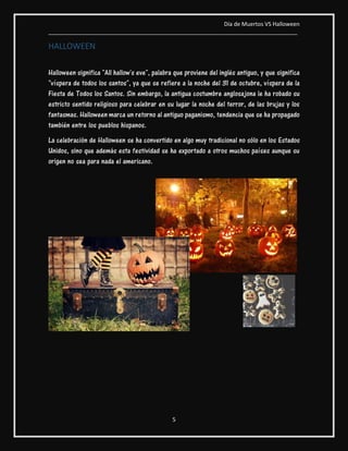 Día de Muertos VS Halloween
________________________________________________________________________________
5
HALLOWEEN
Halloween significa "All hallow's eve", palabra que proviene del inglés antiguo, y que significa
"víspera de todos los santos", ya que se refiere a la noche del 31 de octubre, víspera de la
Fiesta de Todos los Santos. Sin embargo, la antigua costumbre anglosajona le ha robado su
estricto sentido religioso para celebrar en su lugar la noche del terror, de las brujas y los
fantasmas. Halloween marca un retorno al antiguo paganismo, tendencia que se ha propagado
también entre los pueblos hispanos.
La celebración de Halloween se ha convertido en algo muy tradicional no sólo en los Estados
Unidos, sino que además esta festividad se ha exportado a otros muchos países aunque su
origen no sea para nada el americano.
 