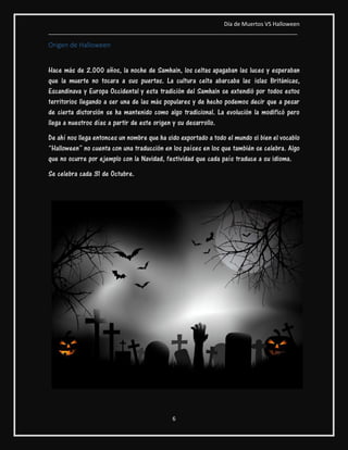 Día de Muertos VS Halloween
________________________________________________________________________________
6
Origen de Halloween
Hace más de 2.000 años, la noche de Samhain, los celtas apagaban las luces y esperaban
que la muerte no tocara a sus puertas. La cultura celta abarcaba las islas Británicas,
Escandinava y Europa Occidental y esta tradición del Samhain se extendió por todos estos
territorios llegando a ser una de las más populares y de hecho podemos decir que a pesar
de cierta distorsión se ha mantenido como algo tradicional. La evolución la modificó pero
llega a nuestros días a partir de este origen y su desarrollo.
De ahí nos llega entonces un nombre que ha sido exportado a todo el mundo si bien el vocablo
“Halloween” no cuenta con una traducción en los países en los que también se celebra. Algo
que no ocurre por ejemplo con la Navidad, festividad que cada país traduce a su idioma.
Se celebra cada 31 de Octubre.
 