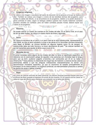 Día de muertos
8
 Imágenes religiosas
Se coloca una imagen o escultura del santo de devoción de la persona a la que se dedica el
altar. También se coloca una imagen o cromo de las benditas ánimas del purgatorio, para
facilitar la salida del difunto, si se encontrara en el purgatorio, debido a no poder alcanzar la
gloria (entrada el cielo), según la teología católica quienes han muerto habiendo cometido
pecados veniales sin confesar, pero sin haber cometido pecado mortal, deberá expiar sus
culpas en el purgatorio.
 Rosarios
Se puede colocar un rosario de cuentas en los niveles del altar. En el último nivel, en el caso
de ser de siete niveles, se coloca un rosario hecho de limas y tejocotes.
 Perro
Se coloca la escultura de un perro o un perro real de la raza Xoloitzcuintle, representando al
dios Xólotl, se dice el perro ayudará a cruzar a las almas el río Itzcuintlan (primera dimensión
para llegar al Mictlán, se conoce también en algunos lugares como río de sangre). El
xoloitzcuintle debe ser color bronce y no tener abundancia de pelo.19
Se colocan también un
par de huaraches para ayudar al alma a que cruce el río.
 Monedas de oro
El poner monedas sobre alguno de los niveles del altar no tiene un significado específico; se
relaciona con la cosmovisión griega de sepultar a las personas con monedas bajo la lengua
para que al morir, pudieran pagarle a Caronte y ser conducidos por él en su balsa al
inframundo.20
Esta práctica no desciende de ningún tipo de tradición o creencia de las culturas
americanas debido a que las antiguas civilizaciones mesoamericanas no tenían una
denominación monetaria específica, ya que su economía se basaba principalmente en
el trueque. En la cultura azteca y su práctica comercial, se intercambiaban productos a cambio
de granos de cacao o liebres muertas.21
 Ropa
Así como se colocan artículos de aseo personal, se colocan diversas prendas limpias para que
el difunto las lleve puestas al regresar al mundo de los muertos. En la mayoría de los casos se
utiliza la ropa del difunto para mantener una conexión con el alma del difunto.
 