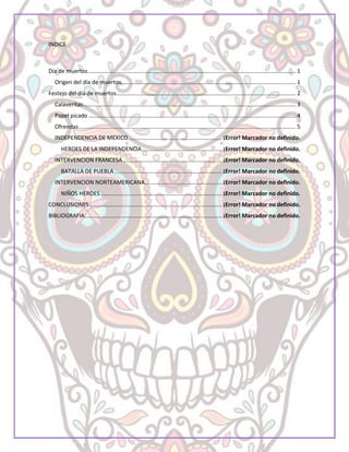 INDICE
Día de muertos.................................................................................................................................... 1
Origen del día de muertos............................................................................................................... 1
Festejo del día de muertos.................................................................................................................. 2
Calaveritas....................................................................................................................................... 3
Papel picado.................................................................................................................................... 4
Ofrendas.......................................................................................................................................... 5
INDEPENDENCIA DE MEXICO ........................................................... ¡Error! Marcador no definido.
HEROES DE LA INDEPENDENCIA................................................... ¡Error! Marcador no definido.
INTERVENCION FRANCESA............................................................... ¡Error! Marcador no definido.
BATALLA DE PUEBLA .................................................................... ¡Error! Marcador no definido.
INTERVENCION NORTEAMERICANA................................................. ¡Error! Marcador no definido.
NIÑOS HEROES ............................................................................. ¡Error! Marcador no definido.
CONCLUSIONES .................................................................................... ¡Error! Marcador no definido.
BIBLIOGRAFIA....................................................................................... ¡Error! Marcador no definido.
 