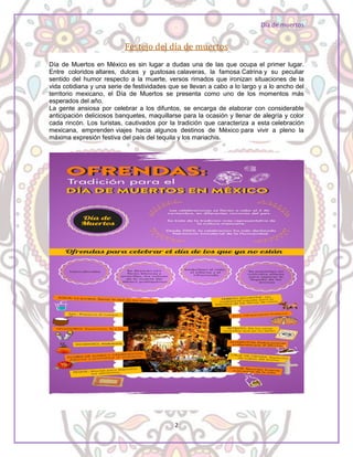 Día de muertos
2
Festejo del día de muertos
Día de Muertos en México es sin lugar a dudas una de las que ocupa el primer lugar.
Entre coloridos altares, dulces y gustosas calaveras, la famosa Catrina y su peculiar
sentido del humor respecto a la muerte, versos rimados que ironizan situaciones de la
vida cotidiana y una serie de festividades que se llevan a cabo a lo largo y a lo ancho del
territorio mexicano, el Día de Muertos se presenta como uno de los momentos más
esperados del año.
La gente ansiosa por celebrar a los difuntos, se encarga de elaborar con considerable
anticipación deliciosos banquetes, maquillarse para la ocasión y llenar de alegría y color
cada rincón. Los turistas, cautivados por la tradición que caracteriza a esta celebración
mexicana, emprenden viajes hacia algunos destinos de México para vivir a pleno la
máxima expresión festiva del país del tequila y los mariachis.
 