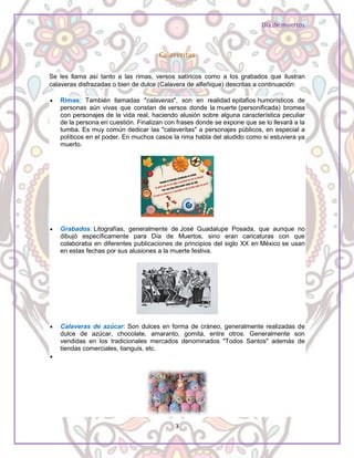 Día de muertos
3
Calaveritas
Se les llama así tanto a las rimas, versos satíricos como a los grabados que ilustran
calaveras disfrazadas o bien de dulce (Calavera de alfeñique) descritas a continuación:
 Rimas: También llamadas "calaveras", son en realidad epitafios humorísticos de
personas aún vivas que constan de versos donde la muerte (personificada) bromea
con personajes de la vida real, haciendo alusión sobre alguna característica peculiar
de la persona en cuestión. Finalizan con frases donde se expone que se lo llevará a la
tumba. Es muy común dedicar las "calaveritas" a personajes públicos, en especial a
políticos en el poder. En muchos casos la rima habla del aludido como si estuviera ya
muerto.
 Grabados: Litografías, generalmente de José Guadalupe Posada, que aunque no
dibujó específicamente para Día de Muertos, sino eran caricaturas con que
colaboraba en diferentes publicaciones de principios del siglo XX en México se usan
en estas fechas por sus alusiones a la muerte festiva.
 Calaveras de azúcar: Son dulces en forma de cráneo, generalmente realizadas de
dulce de azúcar, chocolate, amaranto, gomita, entre otros. Generalmente son
vendidas en los tradicionales mercados denominados "Todos Santos" además de
tiendas comerciales, tianguis, etc.

 