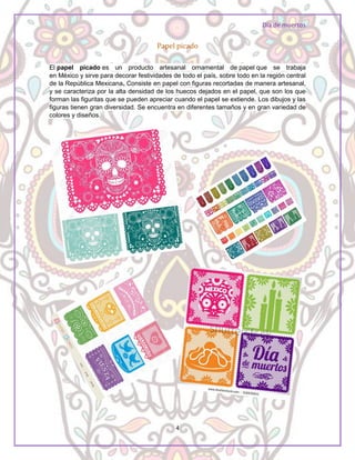 Día de muertos
4
Papel picado
El papel picado es un producto artesanal ornamental de papel que se trabaja
en México y sirve para decorar festividades de todo el país, sobre todo en la región central
de la República Mexicana. Consiste en papel con figuras recortadas de manera artesanal,
y se caracteriza por la alta densidad de los huecos dejados en el papel, que son los que
forman las figuritas que se pueden apreciar cuando el papel se extiende. Los dibujos y las
figuras tienen gran diversidad. Se encuentra en diferentes tamaños y en gran variedad de
colores y diseños.
 