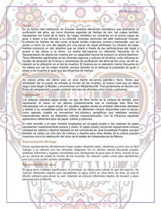 Día de muertos
5
Elementos de las ofrendas
Olores
En su forma más tradicional, se incluyen diversos elementos aromáticos que simbolizan la
purificación del alma, así como diversas especies de hierbas de olor, las cuales también
representan los frutos de la tierra. Su origen simbólico se concentra en el aroma capaz de
guiar o atraer a los difuntos a su ofrenda. Diversas versiones del altar tradicional incluyen
la infusión de hierbas de olor como el laurel, tomillo, mejorana, romero y manzanilla, que se
ponen a hervir en una olla tapada por una penca de nopal perforada. La infusión de estas
hierbas producirá un olor atractivo que se colará a través de las perforaciones del nopal y
guiará a las almas a la tierra. La resina del copal es un elemento frecuente en la
representación de altares de muertos por su capacidad natural de producir un aroma distintivo.
Tiene diferentes significados en las diversas regiones y culturas de América, solía utilizarse en
rituales de atracción de la lluvia y ceremonias de purificación del alma de los vivos, de ahí su
relación en la utilización en el día de muertos. El incienso es un elemento menos frecuente en
los altares por ser de origen oriental, aunque también se le atribuye la propiedad de guiar o
atraer a los muertos al igual que las infusiones de hierbas.
Arco
Se coloca arriba del último piso un arco hecho de carrizo, palmilla o fierro, flores que
simbolizan ser la puerta de entrada al mundo de los muertos, el octavo nivel que se debe
seguir para llegar al Mictlán y encontrarse con Mictlantecuhtli. Frecuentemente se decora con
flores de cempasúchil y puede contener otro tipo de ofrendas como frutos y golosinas.
Papel picado
Los aztecas utilizaban papel amate, un tipo de fibra hecha de la corteza de árboles, para
representar el viento en los altares; posteriormente tras el mestizaje esta fibra fue
reemplazada con el papel actual. En aquellos papeles amate se pintaban diferentes deidades
y debido a su versatilidad podía ser teñido de diferentes colores disponibles para la época;
como ejemplo notable se encuentran los códices y jeroglíficos que relataban eventos
trascendentes dentro de diferentes culturas mesoamericanas. Con la influencia española
aparecieron diferentes tipos de papel, colores y patrones.
El color amarillo y el color morado empleados en el papel picado o las cadenas de papel
representan respectivamente pureza y duelo. El papel picado comercial regularmente incluye
variedad de colores y diseños basados en las caricaturas de José Guadalupe Posada, aunque
también se utiliza con otro tipo de motivos y diseños para otras fiestas de la cultura popular
mexicana como la celebración del inicio de la batalla de independencia de México.
Representación del fuego
Como representación del elemento fuego suelen añadirse velas, veladoras y cirios, por su fácil
manejo y su relación con los símbolos religiosos. En su versión menos frecuente pueden
añadirse antorchas y fogatas controladas que representan la guía para el alma, incluso la luz
en su camino de vuelta al mundo de los muertos. Se colocan cuatro cirios para representar
una cruz y los cuatro puntos cardinales.
Representación del agua
El agua tiene múltiples significados, el principal, se utiliza para calmar la sed del espíritu. Se
colocan diferentes objetos que representan el agua como un vaso lleno de ésta, el cual el
difunto utilizará para aliviar su sed. Además se colocan diferentes objetos de tocador y aseo
personal para el difunto.
 