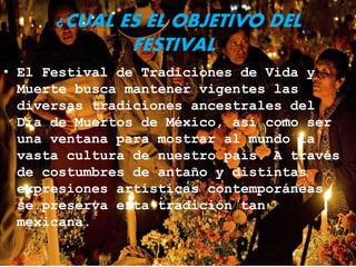 ¿CUAL ES EL OBJETIVO DEL
FESTIVAL?
• El Festival de Tradiciones de Vida y
Muerte busca mantener vigentes las
diversas tradiciones ancestrales del
Día de Muertos de México, así como ser
una ventana para mostrar al mundo la
vasta cultura de nuestro país. A través
de costumbres de antaño y distintas
expresiones artísticas contemporáneas,
se preserva esta tradición tan
mexicana.
 