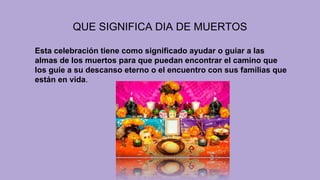 QUE SIGNIFICA DIA DE MUERTOS
Esta celebración tiene como significado ayudar o guiar a las
almas de los muertos para que puedan encontrar el camino que
los guíe a su descanso eterno o el encuentro con sus familias que
están en vida.
 