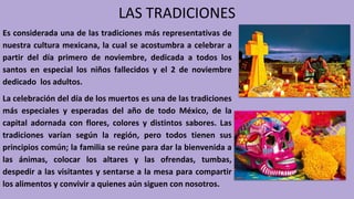 LAS TRADICIONES
Es considerada una de las tradiciones más representativas de
nuestra cultura mexicana, la cual se acostumbra a celebrar a
partir del día primero de noviembre, dedicada a todos los
santos en especial los niños fallecidos y el 2 de noviembre
dedicado los adultos.
La celebración del día de los muertos es una de las tradiciones
más especiales y esperadas del año de todo México, de la
capital adornada con flores, colores y distintos sabores. Las
tradiciones varían según la región, pero todos tienen sus
principios común; la familia se reúne para dar la bienvenida a
las ánimas, colocar los altares y las ofrendas, tumbas,
despedir a las visitantes y sentarse a la mesa para compartir
los alimentos y convivir a quienes aún siguen con nosotros.
 