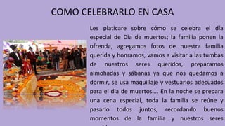 COMO CELEBRARLO EN CASA
Les platicare sobre cómo se celebra el día
especial de Dia de muertos; la familia ponen la
ofrenda, agregamos fotos de nuestra familia
querida y honramos, vamos a visitar a las tumbas
de nuestros seres queridos, preparamos
almohadas y sábanas ya que nos quedamos a
dormir, se usa maquillaje y vestuarios adecuados
para el dia de muertos…. En la noche se prepara
una cena especial, toda la familia se reúne y
pasarlo todos juntos, recordando buenos
momentos de la familia y nuestros seres
 