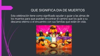 QUE SIGNIFICA DIA DE MUERTOS
Esta celebración tiene como significado ayudar o guiar a las almas de
los muertos para que puedan encontrar el camino que los guíe a su
descanso eterno o el encuentro con sus familias que están en vida.
 