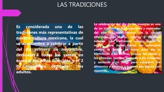 LAS TRADICIONES
Es considerada una de las
tradiciones más representativas de
nuestra cultura mexicana, la cual
se acostumbra a celebrar a partir
del día primero de noviembre,
dedicada a todos los santos en
especial los niños fallecidos y el 2
de noviembre dedicado los
adultos.
La celebración del día de los muertos es una
de las tradiciones más especiales y esperadas
del año de todo México, de la capital
adornada con flores, colores y distintos
sabores. Las tradiciones varían según la
región, pero todos tienen sus principios
común; la familia se reúne para dar la
bienvenida a las ánimas, colocar los altares y
las ofrendas, tumbas, despedir a las visitantes
y sentarse a la mesa para compartir los
alimentos y convivir a quienes aún siguen con
nosotros.
 