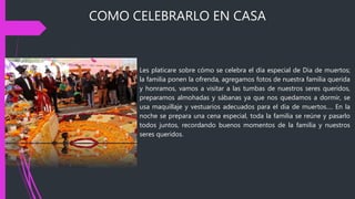 COMO CELEBRARLO EN CASA
Les platicare sobre cómo se celebra el día especial de Dia de muertos;
la familia ponen la ofrenda, agregamos fotos de nuestra familia querida
y honramos, vamos a visitar a las tumbas de nuestros seres queridos,
preparamos almohadas y sábanas ya que nos quedamos a dormir, se
usa maquillaje y vestuarios adecuados para el dia de muertos…. En la
noche se prepara una cena especial, toda la familia se reúne y pasarlo
todos juntos, recordando buenos momentos de la familia y nuestros
seres queridos.
 