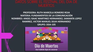 DATOS SOBRE EL FESTIVAL DEL DIA DE
MUERTOS
PROFESORA: RUTH MARCELA ROMERO ROJA
MATERIA: FUNDAMENTOS DE LA COMUNICACIÓN
NOMBRES: ANGEL ISAAC MARTINEZ HERNANDEZ, SAMANTA LOPEZ
RAMIREZ, VICTOR MANUEL SILVA HERNANDEZ
GRUPO: DDA-105
 