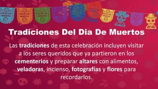 Tradiciones Del Dia De Muertos
Las tradiciones de esta celebración incluyen visitar
a los seres queridos que ya partieron en los
cementerios y preparar altares con alimentos,
veladoras, incienso, fotografías y flores para
recordarlos.
 