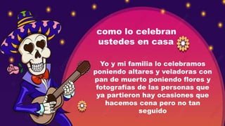 como lo celebran
ustedes en casa.
Yo y mi familia lo celebramos
poniendo altares y veladoras con
pan de muerto poniendo flores y
fotografías de las personas que
ya partieron hay ocasiones que
hacemos cena pero no tan
seguido
 