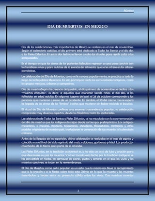 Martínez
3
DIA DE MUERTOS EN MEXICO
Dos de las celebraciones más importantes de México se realizan en el mes de noviembre.
Según el calendario católico, el día primero está dedicado a Todos los Santos y el día dos
a los Fieles Difuntos. En estas dos fechas se llevan a cabo los rituales para rendir culto a los
antepasados.
Es el tiempo en que las almas de los parientes fallecidos regresan a casa para convivir con
los familiares vivos y para nutrirse de la esencia del alimento que se les ofrece en los altares
domésticos.
La celebración del Día de Muertos, como se le conoce popularmente, se practica a todo lo
largo de la República Mexicana. En ella participan tanto las comunidades indígenas, como
los grupos mestizos, urbanos y campesinos.
Día de muertosSegún la creencia del pueblo, el día primero de noviembre se dedica a los
“muertos chiquitos”, es decir, a aquellos que murieron siendo niños; el día dos, a los
fallecidos en edad adulta. En algunos lugares del país el 28 de octubre corresponde a las
personas que murieron a causa de un accidente. En cambio, el 30 del mismo mes se espera
la llegada de las almas de los “limbos” o niños que murieron sin haber recibido el bautizo.
El ritual de Día de Muertos conlleva una enorme trascendencia popular, su celebración
comprende muy diversos aspectos, desde los filosóficos hasta los materiales.
La celebración de Todos los Santos y Fieles Difuntos, se ha mezclado con la conmemoración
del día de muertos que los indígenas festejan desde los tiempos prehispánicos. Los antiguos
mexicanos, o mexicas, mixtecas, texcocanos, zapotecas, tlaxcaltecas, totonacas y otros
pueblos originarios de nuestro país, trasladaron la veneración de sus muertos al calendario
cristiano.
Antes de la llegada de los españoles, dicha celebración se realizaba en el mes de agosto y
coincidía con el final del ciclo agrícola del maíz, calabaza, garbanzo y frijol. Los productos
cosechados de la tierra eran parte de la ofrenda.
Los Fieles Difuntos, en la tradición occidental es, y ha sido un acto de luto y oración para
que descansen en paz los muertos. Y al ser tocada esta fecha por la tradición indígena se
ha convertido en fiesta, en carnaval de olores, gustos y amores en el que los vivos y los
muertos conviven, se tocan en la remembranza.
El Día de Muertos, como culto popular, es un acto que lo mismo nos lleva al recogimiento
que a la oración o a la fiesta; sobre todo esta última en la que la muerte y los muertos
deambulan y hacen sentir su presencia cálida entre los vivos. Con nuestros muertos
 