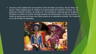  Cercana a esta celebración se encuentra el Día de Todos Los Santos, Día de Todos Los
Santos, fiesta religiosa que se celebra en muchos países de tradición cristiana. En los
países de tradición católica, se celebra el 1 de noviembre; mientras que en la Iglesia
Ortodoxa se celebra el primer domingo después del Pentecostés. En ella se veneran a
todos los santos que no tienen una fiesta propia en el calendario eclesial. Por tradición
es un día feriado no laborable.
 