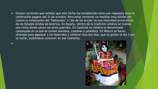  Existen versiones que señalan que esta fecha fue establecida como una respuesta ante la
celebración pagana del 31 de octubre. Pero estas versiones no resultan muy sólidas por
cuanto la celebración del "Halloween" o "día de las brujas" es una festividad proveniente
de los Estados Unidos de América. En España, dentro de la tradición católica se realiza
una visita donde yacen los seres queridos. En Cataluña se celebra la denominada
castanyada en la que se comen boniatos, castañas y panellets. En México se hacen
ofrendas para agasajar a los fallecidos y celebrar esos dos días, que se quitan el día 2 por
la noche, pudiéndose consumir en ese momento.

 
