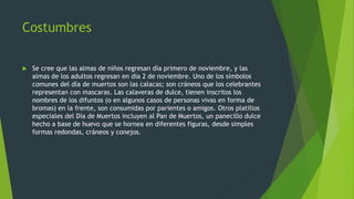 Costumbres
 Se cree que las almas de niños regresan día primero de noviembre, y las
almas de los adultos regresan en día 2 de noviembre. Uno de los símbolos
comunes del día de muertos son las calacas; son cráneos que los celebrantes
representan con mascaras. Las calaveras de dulce, tienen inscritos los
nombres de los difuntos (o en algunos casos de personas vivas en forma de
bromas) en la frente, son consumidas por parientes o amigos. Otros platillos
especiales del Día de Muertos incluyen al Pan de Muertos, un panecillo dulce
hecho a base de huevo que se hornea en diferentes figuras, desde simples
formas redondas, cráneos y conejos.
 