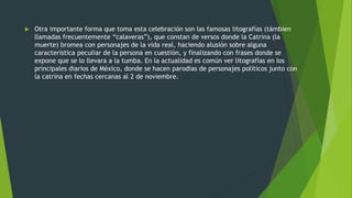  Otra importante forma que toma esta celebración son las famosas litografías (támbien
llamadas frecuentemente “calaveras”), que constan de versos donde la Catrina (la
muerte) bromea con personajes de la vida real, haciendo alusión sobre alguna
característica peculiar de la persona en cuestión, y finalizando con frases donde se
expone que se lo llevara a la tumba. En la actualidad es común ver litografías en los
principales diarios de México, donde se hacen parodias de personajes políticos junto con
la catrina en fechas cercanas al 2 de noviembre.
 