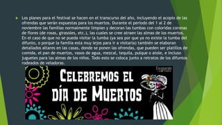  Los planes para el festival se hacen en el transcurso del año, incluyendo el acopio de las
ofrendas que serán expuestas para los muertos. Durante el período del 1 al 2 de
noviembre las familias normalmente limpian y decoran las tumbas con coloridas coronas
de flores (de rosas, girasoles, etc.), las cuales se cree atraen las almas de los muertos.
En el caso de que no se pueda visitar la tumba (ya sea por que ya no existe la tumba del
difunto, o porque la familia esta muy lejos para ir a visitarla) también se elaboran
detallados altares en las casas, donde se ponen las ofrendas, que pueden ser platillos de
comida, el pan de muertos, vasos de agua, mezcal, tequila, pulque o atole, e incluso
juguetes para las almas de los niños. Todo esto se coloca junto a retratos de los difuntos
rodeados de veladoras.
 