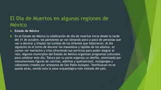 El Día de Muertos en algunas regiones de
México
 Estado de México
 En el Estado de México la celebración de día de muertos inicia desde la tarde
del 31 de octubre, los panteones se van llenando poco a poco de personas que
van a decorar y limpiar las tumbas de los infantes que fallecieron. Al día
siguiente es el turno de decorar los mausoleos y lápidas de los adultos, es
común ver mariachis y tríos ofreciendo sus servicios para poder alegrar el
rato. Algunos municipios del Estado de México organizan programas culturales
para celebrar este día. Toluca por su parte organiza un desfile, amenizado por
monumentales figuras de catrinas, adelitas y quetzalcóatl, mojigangas y
cabezones creados por artesanos de San Pablo Autopan. Teotihuacan no se
queda atrás, siendo esta la zona arqueológica más visitada del país.
 