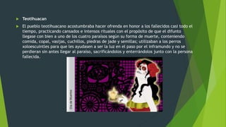  Teotihuacan
 El pueblo teotihuacano acostumbraba hacer ofrenda en honor a los fallecidos casi todo el
tiempo, practicando cansados e intensos rituales con el propósito de que el difunto
llegase con bien a uno de los cuatro paraísos según su forma de muerte, conteniendo
comida, copal, vasijas, cuchillos, piedras de jade y semillas; utilizaban a los perros
xoloescuintles para que les ayudasen a ser la luz en el paso por el inframundo y no se
perdieran sin antes llegar al paraíso, sacrificándolos y enterrándolos junto con la persona
fallecida.
 