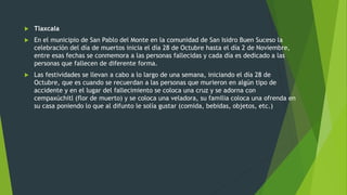  Tlaxcala
 En el municipio de San Pablo del Monte en la comunidad de San Isidro Buen Suceso la
celebración del día de muertos inicia el día 28 de Octubre hasta el día 2 de Noviembre,
entre esas fechas se conmemora a las personas fallecidas y cada día es dedicado a las
personas que fallecen de diferente forma.
 Las festividades se llevan a cabo a lo largo de una semana, iniciando el día 28 de
Octubre, que es cuando se recuerdan a las personas que murieron en algún tipo de
accidente y en el lugar del fallecimiento se coloca una cruz y se adorna con
cempaxúchitl (flor de muerto) y se coloca una veladora, su familia coloca una ofrenda en
su casa poniendo lo que al difunto le solía gustar (comida, bebidas, objetos, etc.)
 