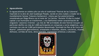  Aguascalientes
 En Aguascalientes se celebra año con año el tradicional "Festival de las Calaveras",
inspirado en la obra de José Guadalupe Posada, nacido en esta ciudad y creador de la
mundialmente famosa "Calavera Garbancera", misma que fue posteriormente
renombrada por Diego Rivera con el mote de "La Catrina." Durante 10 días la ciudad
capital y sus municipios se transforman, y sus habitantes toman caracterización de
singulares "calaveras vivientes". Las más de 180 actividades de este festival incluyen un
particular desfile con más de 3,000 participantes en comparsas y carros alegóricos, una
caminata con más de 5,000 participantes denominada "Ilumínale los Pies al de Cerro del
Muerto", pabellones gastronómicos, artesanales e infantiles, altares, conciertos, rituales,
disfraces, corridas de toros, obras teatrales, expresiones artísticas y culturales.
 