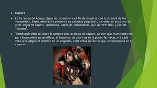  Oaxaca
 En la región de Acaquizapan se conmemora el día de muertos con la ofrenda de los
“angelitos”. Dicha ofrenda se compone de canastas pequeñas, llevando en cada una de
ellas, hojas de zapote, manzanas, naranjas, mandarinas, pan de “estrella” y pan de
“conejo”.
 Terminando esto se cubre la canasta con las hojas de zapote, se dice que estas hojas son
para los muertos su servilleta, al terminar de cubrirlas se le ponen las velas, y a cada
vela se le asigna el nombre de un angelito, estas velas son la luz que los acompaña en su
camino.
 