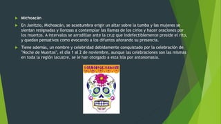 Michoacán
 En Janitzio, Michoacán, se acostumbra erigir un altar sobre la tumba y las mujeres se
sientan resignadas y llorosas a contemplar las llamas de los cirios y hacer oraciones por
los muertos. A intervalos se arrodillan ante la cruz que indefectiblemente preside el rito,
y quedan pensativos como evocando a los difuntos añorando su presencia.
 Tiene además, un nombre y celebridad debidamente conquistado por la celebración de
"Noche de Muertos", el día 1 al 2 de noviembre, aunque las celebraciones son las mismas
en toda la región lacustre, se le han otorgado a esta Isla por antonomasia.
 