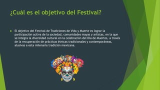 ¿Cuál es el objetivo del Festival?
 El objetivo del Festival de Tradiciones de Vida y Muerte es lograr la
participación activa de la sociedad, comunidades mayas y artistas, en la que
se integra la diversidad cultural en la celebración del Día de Muertos, a través
de la recuperación de prácticas étnicas tradicionales y contemporáneas,
alusivas a esta milenaria tradición mexicana.
 
