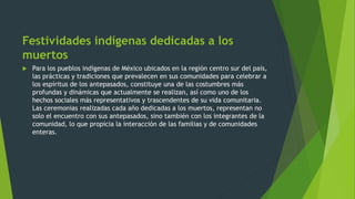 Festividades indígenas dedicadas a los
muertos
 Para los pueblos indígenas de México ubicados en la región centro sur del país,
las prácticas y tradiciones que prevalecen en sus comunidades para celebrar a
los espíritus de los antepasados, constituye una de las costumbres más
profundas y dinámicas que actualmente se realizan, así como uno de los
hechos sociales más representativos y trascendentes de su vida comunitaria.
Las ceremonias realizadas cada año dedicadas a los muertos, representan no
solo el encuentro con sus antepasados, sino también con los integrantes de la
comunidad, lo que propicia la interacción de las familias y de comunidades
enteras.
 