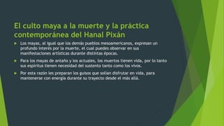 El culto maya a la muerte y la práctica
contemporánea del Hanal Pixán
 Los mayas, al igual que los demás pueblos mesoamericanos, expresan un
profundo interés por la muerte, el cual puedes observar en sus
manifestaciones artísticas durante distintas épocas.
 Para los mayas de antaño y los actuales, los muertos tienen vida, por lo tanto
sus espíritus tienen necesidad del sustento tanto como los vivos.
 Por esta razón les preparan los guisos que solían disfrutar en vida, para
mantenerse con energía durante su trayecto desde el más allá.
 