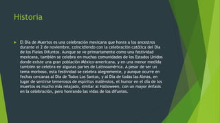 Historia
 El Día de Muertos es una celebración mexicana que honra a los ancestros
durante el 2 de noviembre, coincidiendo con la celebración católica del Día
de los Fieles Difuntos. Aunque se ve primariamente como una festividad
mexicana, también se celebra en muchas comunidades de los Estados Unidos
donde existe una gran población México-americana, y en una menor medida
también se celebra en algunas partes de Latinoamérica. A pesar de ser un
tema morboso, esta festividad se celebra alegremente, y aunque ocurre en
fechas cercanas al Día de Todos Los Santos, y al Día de todas las Almas, en
lugar de sentirse temerosos de espíritus malévolos, el humor en el día de los
muertos es mucho más relajado, similar al Halloween, con un mayor énfasis
en la celebración, pero honrando las vidas de los difuntos.
 