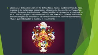  Los orígenes de la celebración del Día de Muertos en México, pueden ser trazados hasta
la epoca de los indígenas de Mesoamérica, tales como los Aztecas, Mayas, Purepechas,
Nahuas y Totonacas. Los rituales que celebran las vidas de los ancestros se realizaron por
estas civilizaciones por lo menos durante los últimos 3,000 años. En la era prehispánica
era común la práctica de conservar los cráneos como trofeos y mostrarlos durante los
rituales que simbolizaban la muerte y el renacimiento.
 