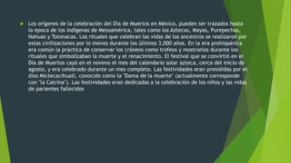  Los orígenes de la celebración del Día de Muertos en México, pueden ser trazados hasta
la epoca de los indígenas de Mesoamérica, tales como los Aztecas, Mayas, Purepechas,
Nahuas y Totonacas. Los rituales que celebran las vidas de los ancestros se realizaron por
estas civilizaciones por lo menos durante los últimos 3,000 años. En la era prehispánica
era común la práctica de conservar los cráneos como trofeos y mostrarlos durante los
rituales que simbolizaban la muerte y el renacimiento. El festival que se convirtió en el
Día de Muertos cayó en el noveno el mes del calendario solar azteca, cerca del inicio de
agosto, y era celebrado durante un mes completo. Las festividades eran presididas por el
dios Mictecacihuatl, conocido como la "Dama de la muerte" (actualmente corresponde
con "la Catrina"). Las festividades eran dedicadas a la celebración de los niños y las vidas
de parientes fallecidos
 