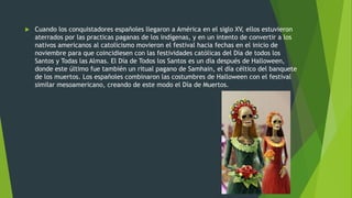  Cuando los conquistadores españoles llegaron a América en el siglo XV, ellos estuvieron
aterrados por las practicas paganas de los indígenas, y en un intento de convertir a los
nativos americanos al catolicismo movieron el festival hacia fechas en el inicio de
noviembre para que coincidiesen con las festividades católicas del Día de todos los
Santos y Todas las Almas. El Día de Todos los Santos es un día después de Halloween,
donde este último fue también un ritual pagano de Samhain, el día céltico del banquete
de los muertos. Los españoles combinaron las costumbres de Halloween con el festival
similar mesoamericano, creando de este modo el Día de Muertos.
 