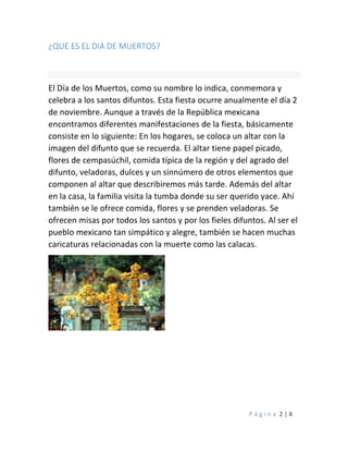P á g i n a 2 | 8
¿QUE ES EL DIA DE MUERTOS?
El Día de los Muertos, como su nombre lo indica, conmemora y
celebra a los santos difuntos. Esta fiesta ocurre anualmente el día 2
de noviembre. Aunque a través de la República mexicana
encontramos diferentes manifestaciones de la fiesta, básicamente
consiste en lo siguiente: En los hogares, se coloca un altar con la
imagen del difunto que se recuerda. El altar tiene papel picado,
flores de cempasúchil, comida típica de la región y del agrado del
difunto, veladoras, dulces y un sinnúmero de otros elementos que
componen al altar que describiremos más tarde. Además del altar
en la casa, la familia visita la tumba donde su ser querido yace. Ahí
también se le ofrece comida, flores y se prenden veladoras. Se
ofrecen misas por todos los santos y por los fieles difuntos. Al ser el
pueblo mexicano tan simpático y alegre, también se hacen muchas
caricaturas relacionadas con la muerte como las calacas.
 